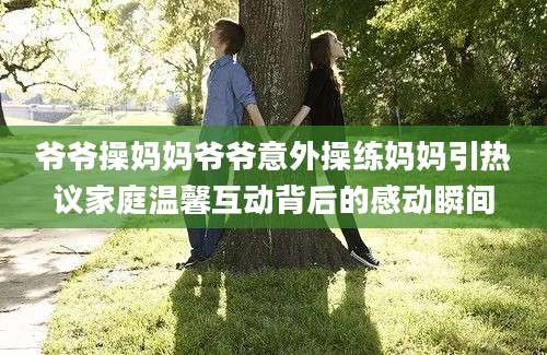 爷爷操妈妈爷爷意外操练妈妈引热议家庭温馨互动背后的感动瞬间