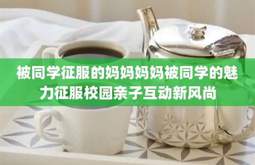 被同学征服的妈妈妈妈被同学的魅力征服校园亲子互动新风尚