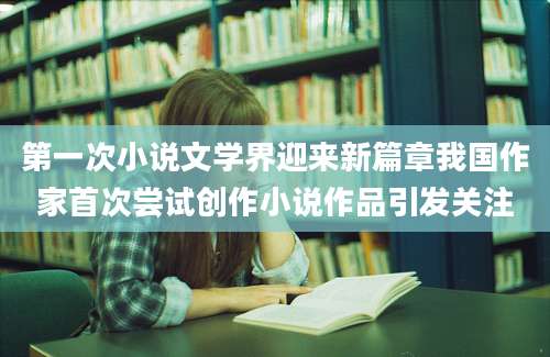 第一次小说文学界迎来新篇章我国作家首次尝试创作小说作品引发关注