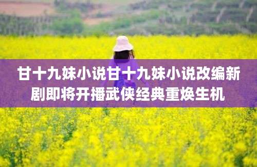 甘十九妹小说甘十九妹小说改编新剧即将开播武侠经典重焕生机
