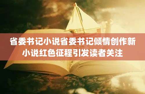 省委书记小说省委书记倾情创作新小说红色征程引发读者关注