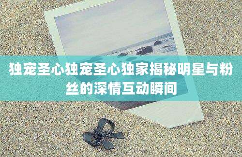 独宠圣心独宠圣心独家揭秘明星与粉丝的深情互动瞬间