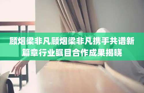 顾烟梁非凡顾烟梁非凡携手共谱新篇章行业瞩目合作成果揭晓