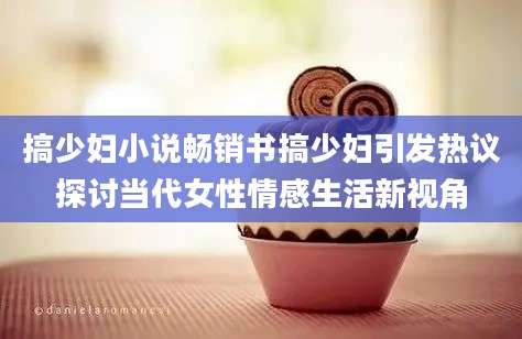 搞少妇小说畅销书搞少妇引发热议探讨当代女性情感生活新视角