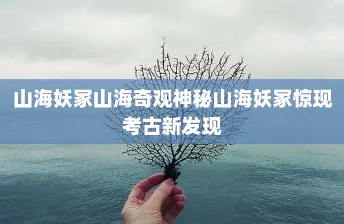 山海妖冢山海奇观神秘山海妖冢惊现考古新发现