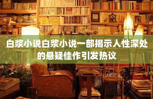 白浆小说白浆小说一部揭示人性深处的悬疑佳作引发热议