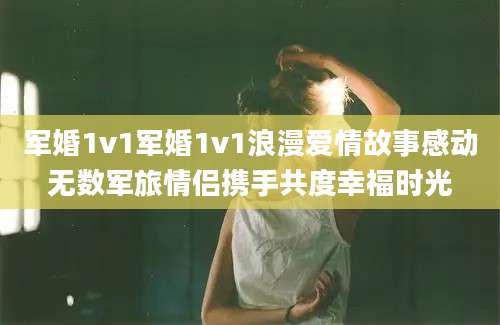 军婚1v1军婚1v1浪漫爱情故事感动无数军旅情侣携手共度幸福时光