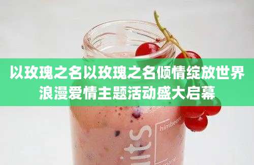 以玫瑰之名以玫瑰之名倾情绽放世界浪漫爱情主题活动盛大启幕