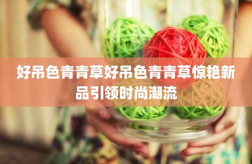 好吊色青青草好吊色青青草惊艳新品引领时尚潮流