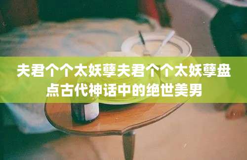 夫君个个太妖孽夫君个个太妖孽盘点古代神话中的绝世美男