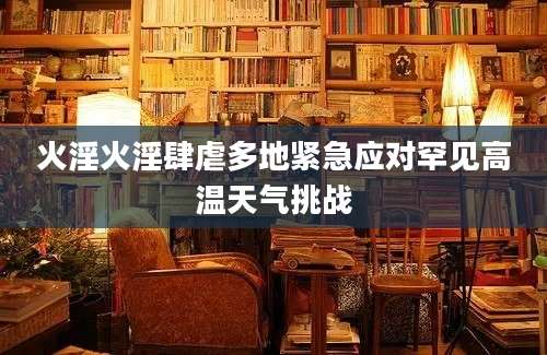 火淫火淫肆虐多地紧急应对罕见高温天气挑战