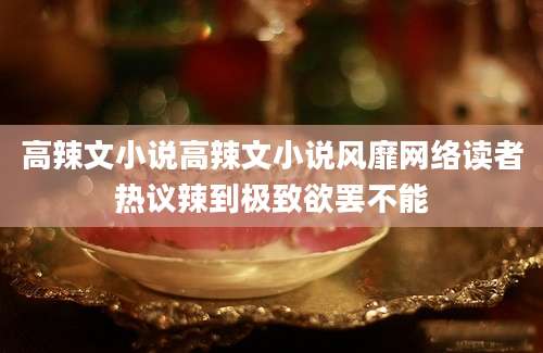 高辣文小说高辣文小说风靡网络读者热议辣到极致欲罢不能