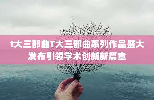 t大三部曲T大三部曲系列作品盛大发布引领学术创新新篇章