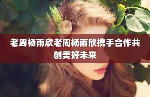 老周杨雨欣老周杨雨欣携手合作共创美好未来