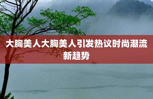 大胸美人大胸美人引发热议时尚潮流新趋势