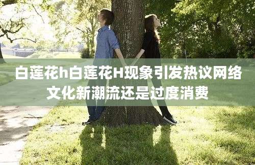 白莲花h白莲花H现象引发热议网络文化新潮流还是过度消费