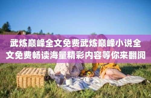 武炼巅峰全文免费武炼巅峰小说全文免费畅读海量精彩内容等你来翻阅