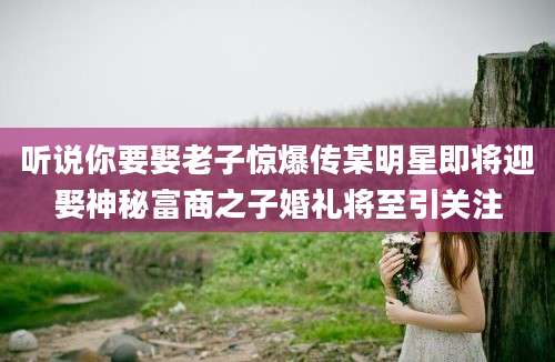 听说你要娶老子惊爆传某明星即将迎娶神秘富商之子婚礼将至引关注