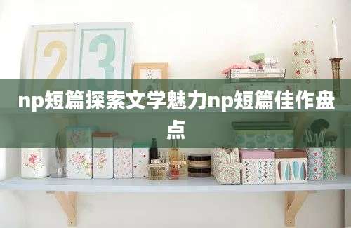 np短篇探索文学魅力np短篇佳作盘点