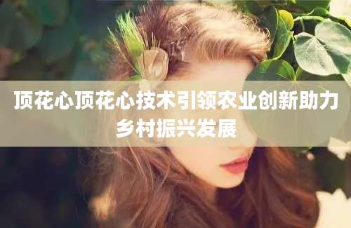 顶花心顶花心技术引领农业创新助力乡村振兴发展