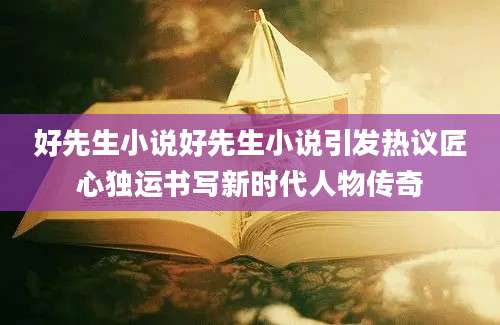 好先生小说好先生小说引发热议匠心独运书写新时代人物传奇