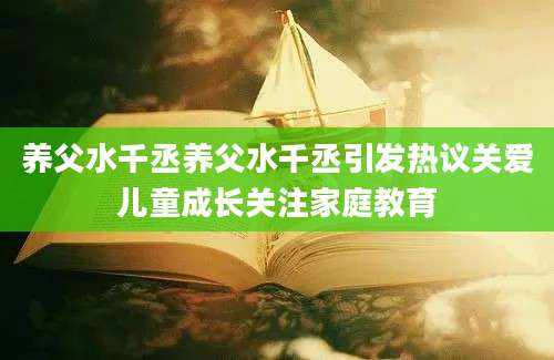 养父水千丞养父水千丞引发热议关爱儿童成长关注家庭教育