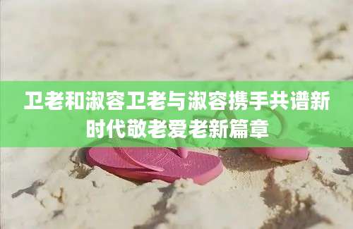 卫老和淑容卫老与淑容携手共谱新时代敬老爱老新篇章
