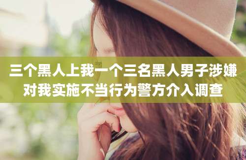三个黑人上我一个三名黑人男子涉嫌对我实施不当行为警方介入调查