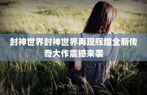 封神世界封神世界再现辉煌全新传奇大作震撼来袭