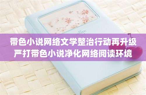 带色小说网络文学整治行动再升级严打带色小说净化网络阅读环境
