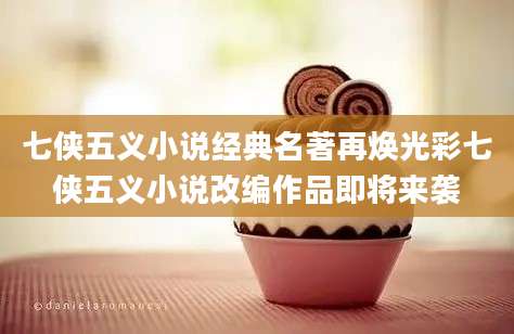 七侠五义小说经典名著再焕光彩七侠五义小说改编作品即将来袭