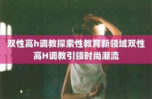 双性高h调教探索性教育新领域双性高H调教引领时尚潮流