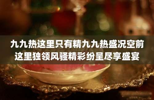 九九热这里只有精九九热盛况空前这里独领风骚精彩纷呈尽享盛宴
