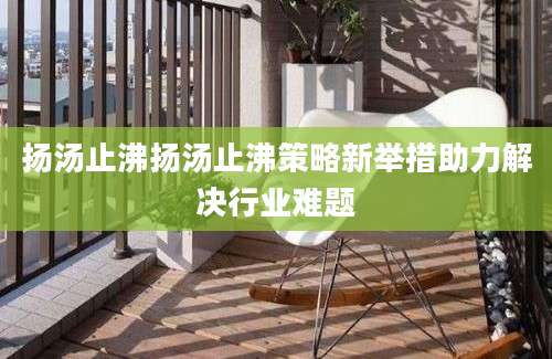 扬汤止沸扬汤止沸策略新举措助力解决行业难题