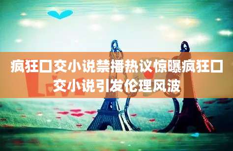 疯狂囗交小说禁播热议惊曝疯狂囗交小说引发伦理风波