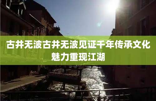 古井无波古井无波见证千年传承文化魅力重现江湖