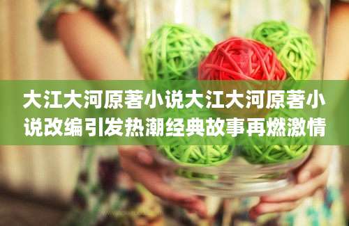大江大河原著小说大江大河原著小说改编引发热潮经典故事再燃激情
