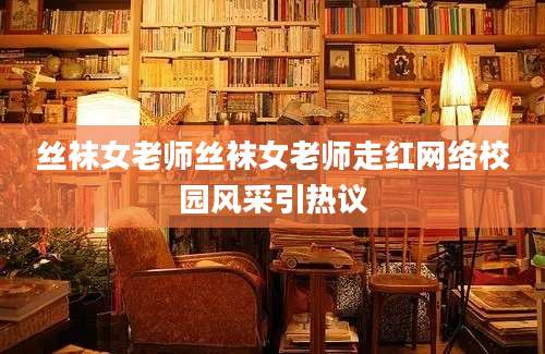 丝袜女老师丝袜女老师走红网络校园风采引热议