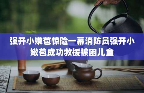 强开小嫩苞惊险一幕消防员强开小嫩苞成功救援被困儿童