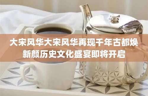 大宋风华大宋风华再现千年古都焕新颜历史文化盛宴即将开启