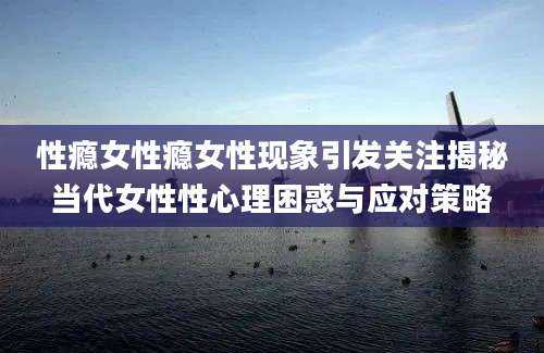 性瘾女性瘾女性现象引发关注揭秘当代女性性心理困惑与应对策略