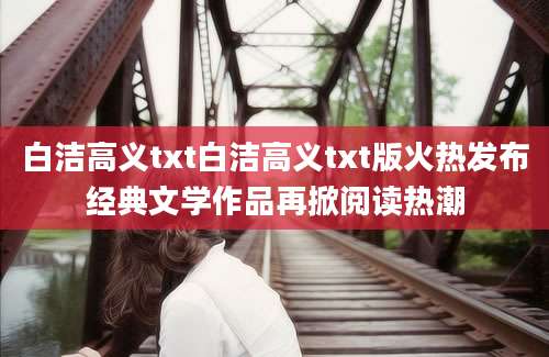 白洁高义txt白洁高义txt版火热发布经典文学作品再掀阅读热潮