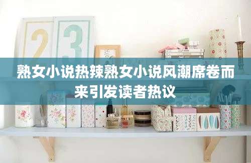 熟女小说热辣熟女小说风潮席卷而来引发读者热议