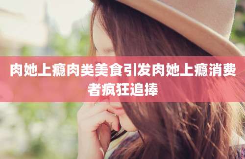 肉她上瘾肉类美食引发肉她上瘾消费者疯狂追捧
