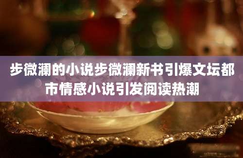 步微澜的小说步微澜新书引爆文坛都市情感小说引发阅读热潮