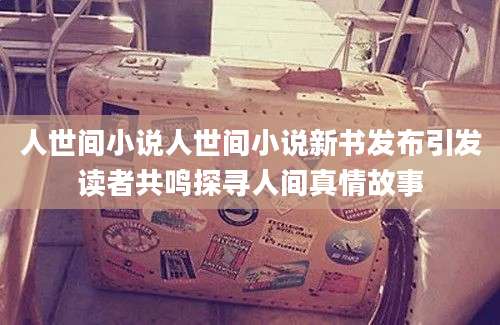 人世间小说人世间小说新书发布引发读者共鸣探寻人间真情故事