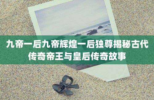 九帝一后九帝辉煌一后独尊揭秘古代传奇帝王与皇后传奇故事