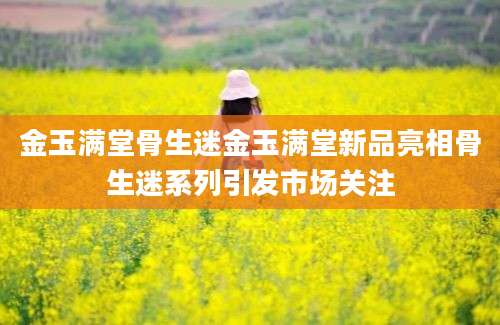 金玉满堂骨生迷金玉满堂新品亮相骨生迷系列引发市场关注