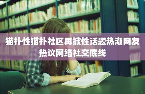 猫扑性猫扑社区再掀性话题热潮网友热议网络社交底线