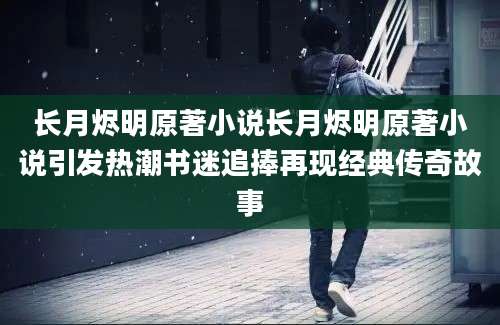 长月烬明原著小说长月烬明原著小说引发热潮书迷追捧再现经典传奇故事